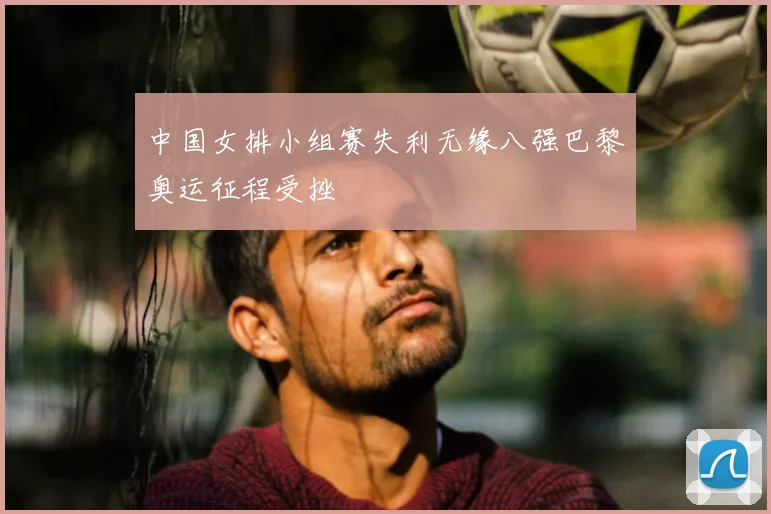 中国女排小组赛失利无缘八强巴黎奥运征程受挫