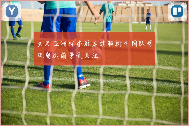 女足亚洲杯夺冠后续解析中国队晋级奥运前景受关注