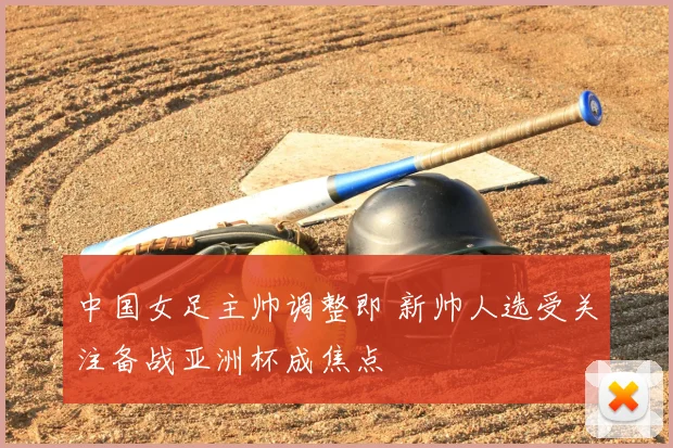 中国女足主帅调整即 新帅人选受关注备战亚洲杯成焦点
