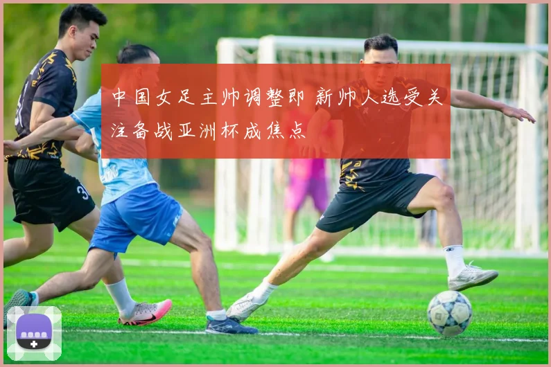 中国女足主帅调整即 新帅人选受关注备战亚洲杯成焦点