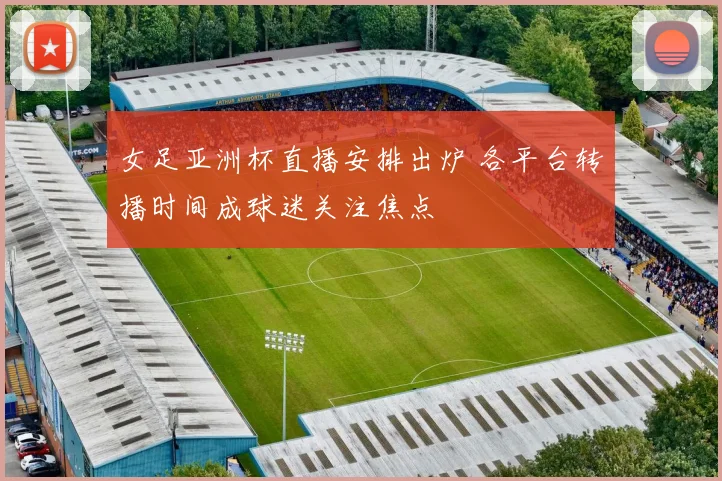 女足亚洲杯直播安排出炉 各平台转播时间成球迷关注焦点