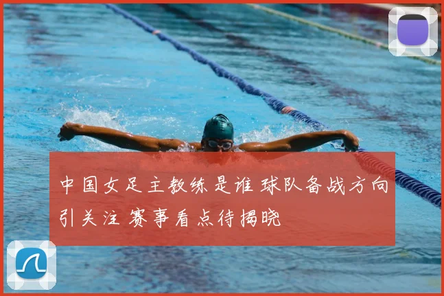 中国女足主教练是谁 球队备战方向引关注 赛事看点待揭晓