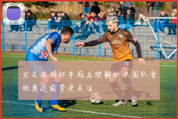 女足亚洲杯夺冠后续解析中国队晋级奥运前景受关注