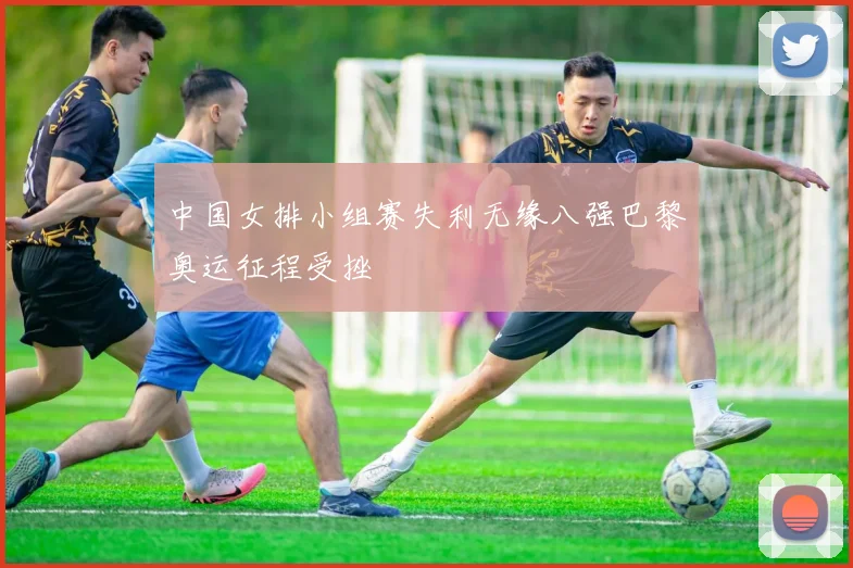中国女排小组赛失利无缘八强巴黎奥运征程受挫