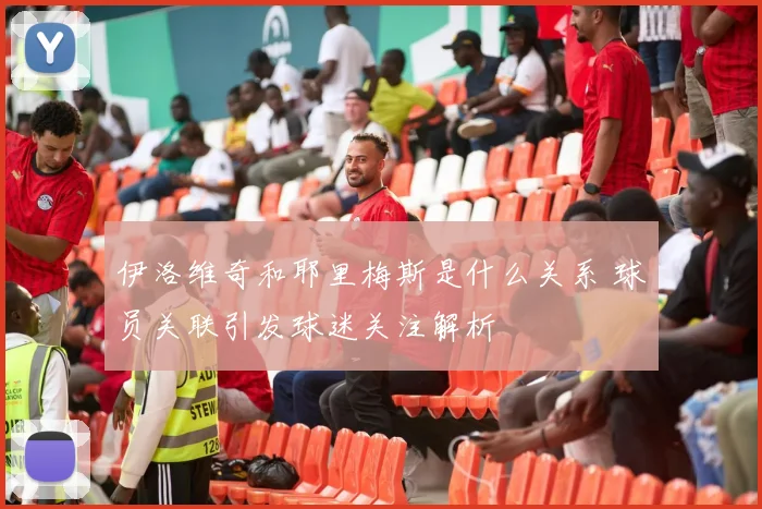伊洛维奇和耶里梅斯是什么关系 球员关联引发球迷关注解析