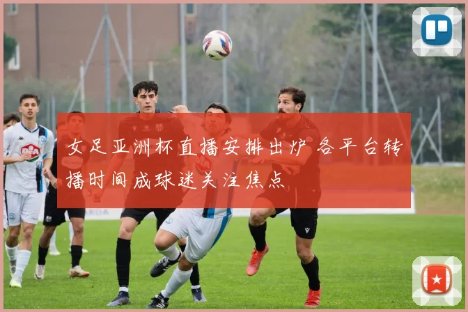 女足亚洲杯直播安排出炉 各平台转播时间成球迷关注焦点