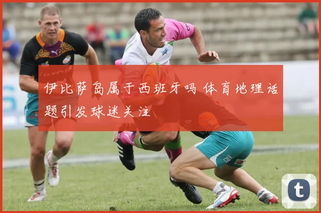 伊比萨岛属于西班牙吗 体育地理话题引发球迷关注