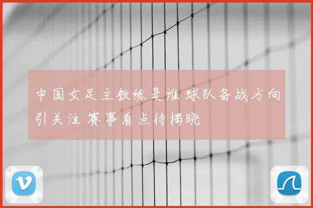 中国女足主教练是谁 球队备战方向引关注 赛事看点待揭晓